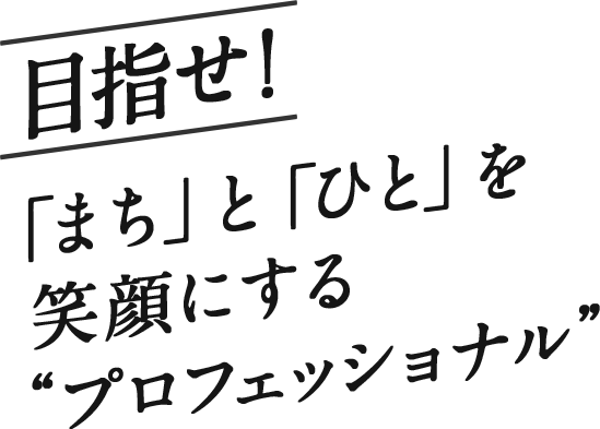 目指せ！「まち」と「ひと」を笑顔にするプロフェッショナル